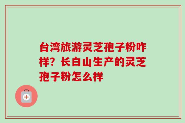 台湾旅游灵芝孢子粉咋样？长白山生产的灵芝孢子粉怎么样