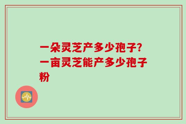 一朵灵芝产多少孢子？一亩灵芝能产多少孢子粉