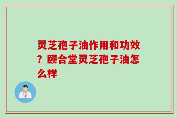 灵芝孢子油作用和功效？颐合堂灵芝孢子油怎么样