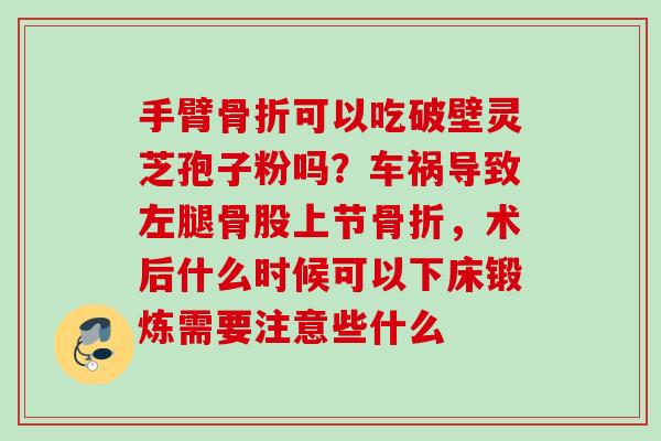 手臂骨折可以吃破壁灵芝孢子粉吗？车祸导致左腿骨股上节骨折，术后什么时候可以下床锻炼需要注意些什么