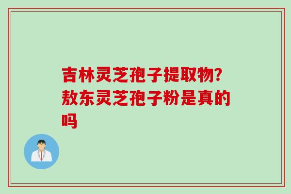 吉林灵芝孢子提取物？敖东灵芝孢子粉是真的吗