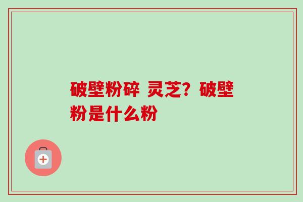 破壁粉碎 灵芝?破壁粉是什么粉 破壁粉碎 灵芝?破壁粉是什么粉