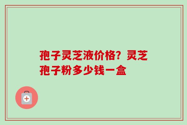 孢子灵芝液价格？灵芝孢子粉多少钱一盒