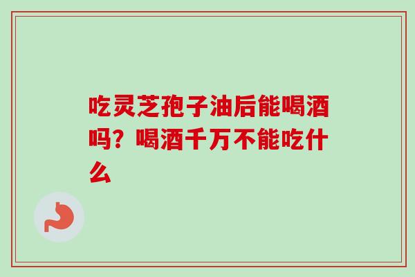 吃灵芝孢子油后能喝酒吗？喝酒千万不能吃什么