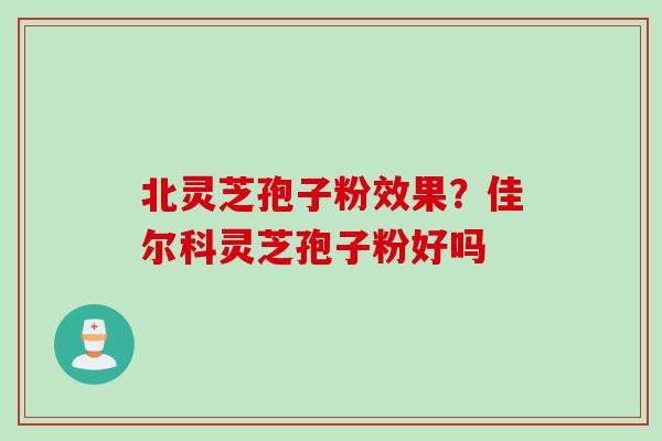 北灵芝孢子粉效果？佳尔科灵芝孢子粉好吗