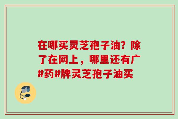在哪买灵芝孢子油？除了在网上，哪里还有广#药#牌灵芝孢子油买