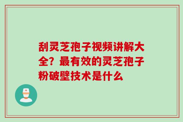 刮灵芝孢子视频讲解大全？最有效的灵芝孢子粉破壁技术是什么