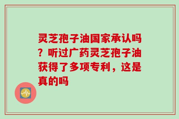 灵芝孢子油国家承认吗？听过广药灵芝孢子油获得了多项专利，这是真的吗