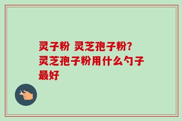 灵子粉 灵芝孢子粉？灵芝孢子粉用什么勺子最好