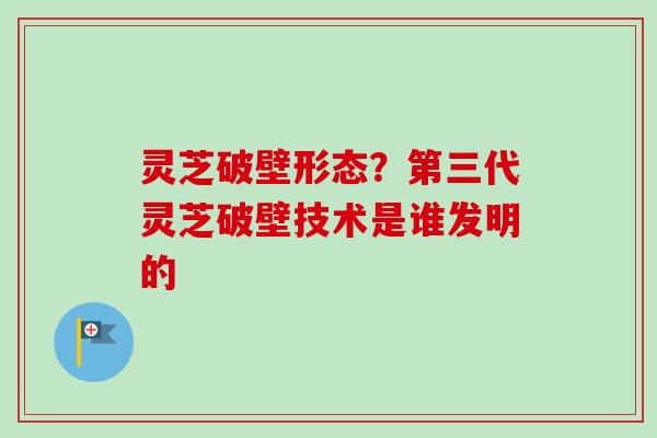 灵芝破壁形态？第三代灵芝破壁技术是谁发明的