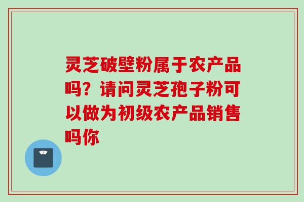 灵芝破壁粉属于农产品吗？请问灵芝孢子粉可以做为初级农产品销售吗你