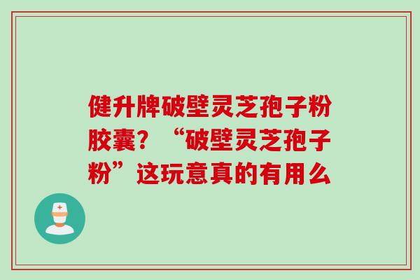 健升牌破壁灵芝孢子粉胶囊？“破壁灵芝孢子粉”这玩意真的有用么