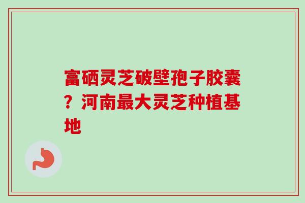富硒灵芝破壁孢子胶囊？河南最大灵芝种植基地