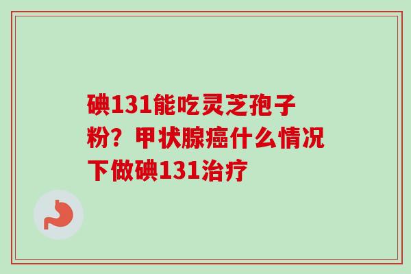 碘131能吃灵芝孢子粉？甲状腺癌什么情况下做碘131治疗