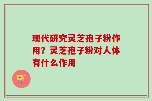 现代研究灵芝孢子粉作用？灵芝孢子粉对人体有什么作用