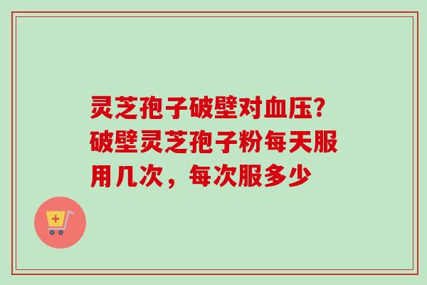 灵芝孢子破壁对血压？破壁灵芝孢子粉每天服用几次，每次服多少