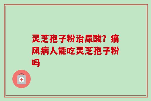 灵芝孢子粉治尿酸？痛风病人能吃灵芝孢子粉吗