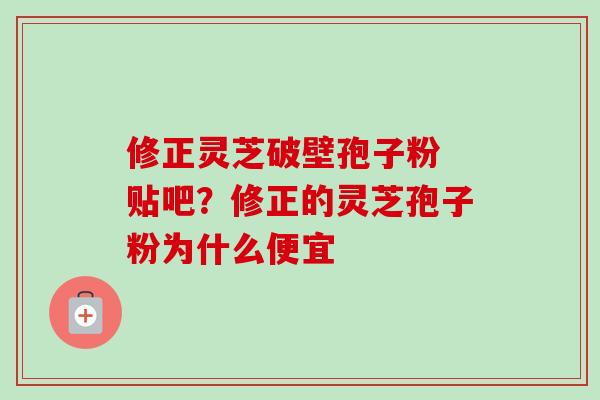 修正灵芝破壁孢子粉 贴吧？修正的灵芝孢子粉为什么便宜