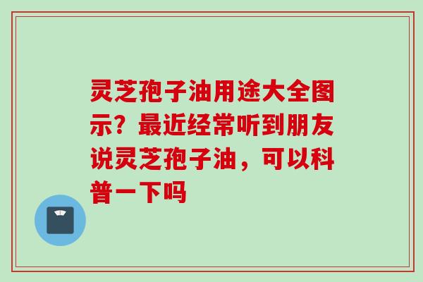 灵芝孢子油用途大全图示？最近经常听到朋友说灵芝孢子油，可以科普一下吗