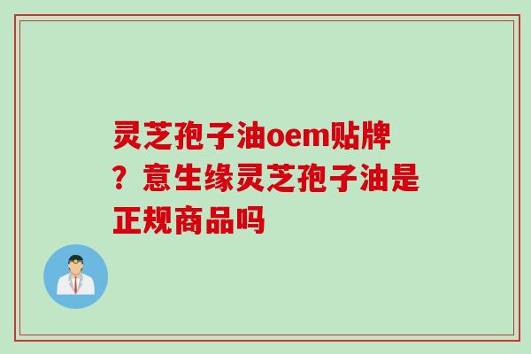 灵芝孢子油oem贴牌？意生缘灵芝孢子油是正规商品吗