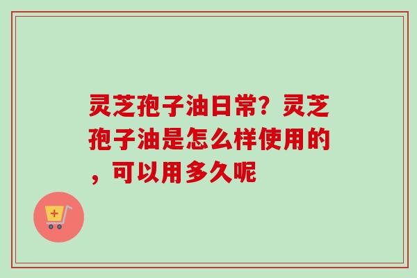 灵芝孢子油日常？灵芝孢子油是怎么样使用的，可以用多久呢
