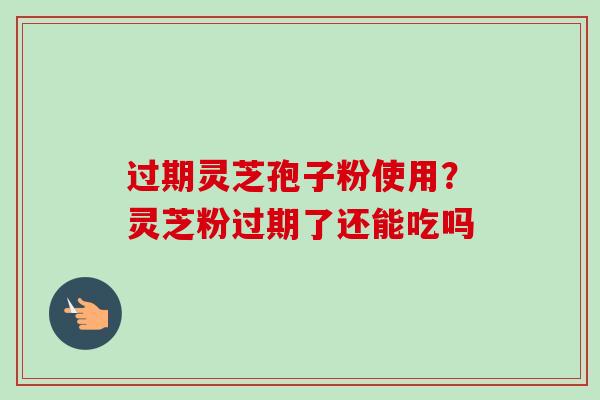 过期灵芝孢子粉使用？灵芝粉过期了还能吃吗