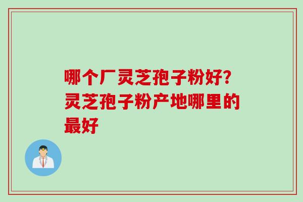 哪个厂灵芝孢子粉好？灵芝孢子粉产地哪里的最好