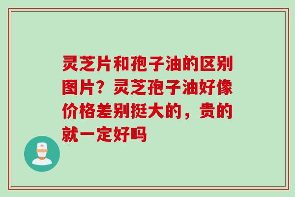 灵芝片和孢子油的区别图片？灵芝孢子油好像价格差别挺大的，贵的就一定好吗