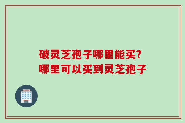 破灵芝孢子哪里能买？哪里可以买到灵芝孢子