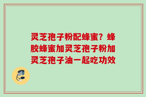 灵芝孢子粉配蜂蜜？蜂胶蜂蜜加灵芝孢子粉加灵芝孢子油一起吃功效
