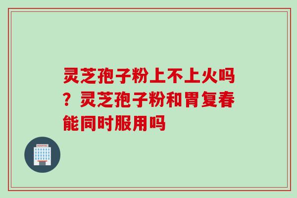 灵芝孢子粉上不上火吗？灵芝孢子粉和胃复春能同时服用吗