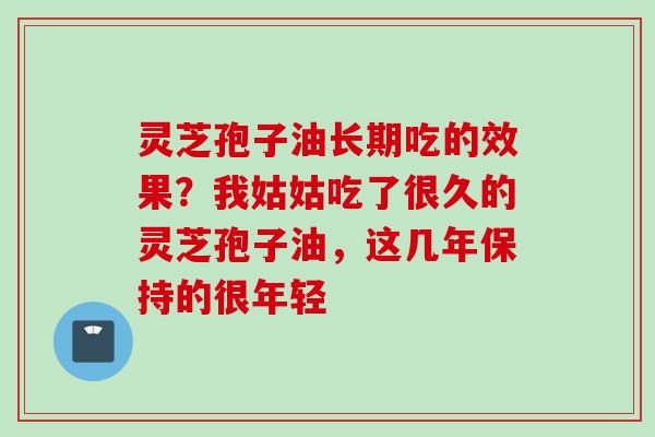 灵芝孢子油长期吃的效果?我姑姑吃了很久的灵芝孢子油,这几年保持的很年轻