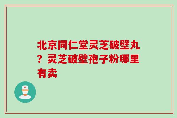 北京同仁堂灵芝破壁丸？灵芝破壁孢子粉哪里有卖