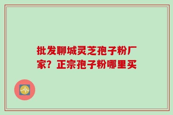 批发聊城灵芝孢子粉厂家？正宗孢子粉哪里买