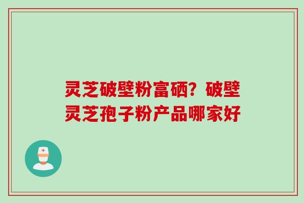 灵芝破壁粉富硒？破壁灵芝孢子粉产品哪家好