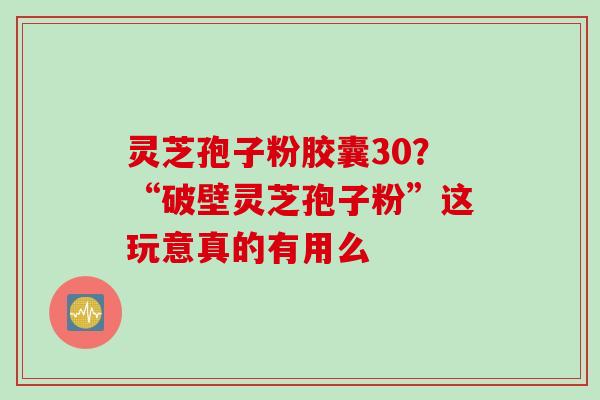 灵芝孢子粉胶囊30？“破壁灵芝孢子粉”这玩意真的有用么