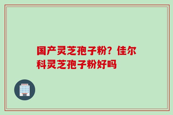 国产灵芝孢子粉？佳尔科灵芝孢子粉好吗