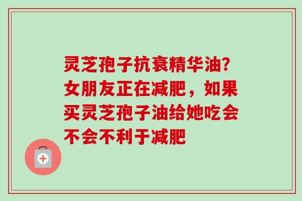 灵芝孢子抗衰精华油？女朋友正在减肥，如果买灵芝孢子油给她吃会不会不利于减肥