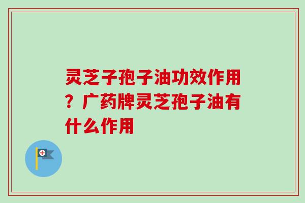 灵芝子孢子油功效作用？广药牌灵芝孢子油有什么作用