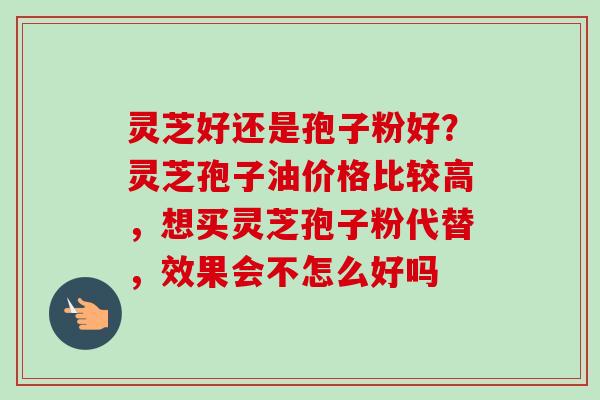 灵芝好还是孢子粉好？灵芝孢子油价格比较高，想买灵芝孢子粉代替，效果会不怎么好吗