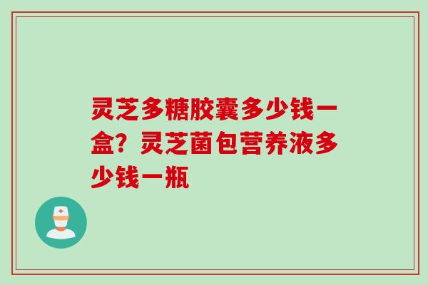 灵芝多糖胶囊多少钱一盒？灵芝菌包营养液多少钱一瓶