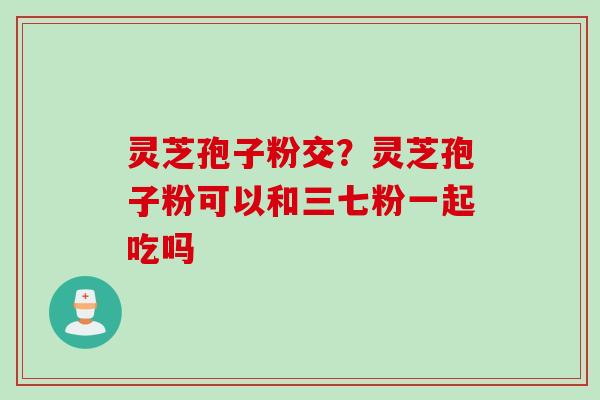 灵芝孢子粉交？灵芝孢子粉可以和三七粉一起吃吗