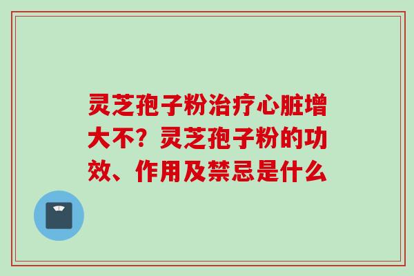 灵芝孢子粉治疗心脏增大不？灵芝孢子粉的功效、作用及禁忌是什么