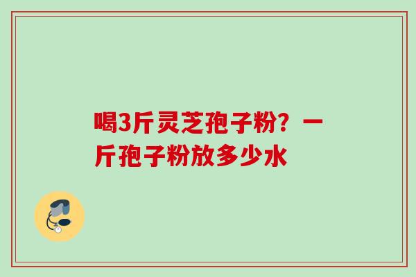 喝3斤灵芝孢子粉？一斤孢子粉放多少水
