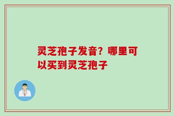 灵芝孢子发音？哪里可以买到灵芝孢子