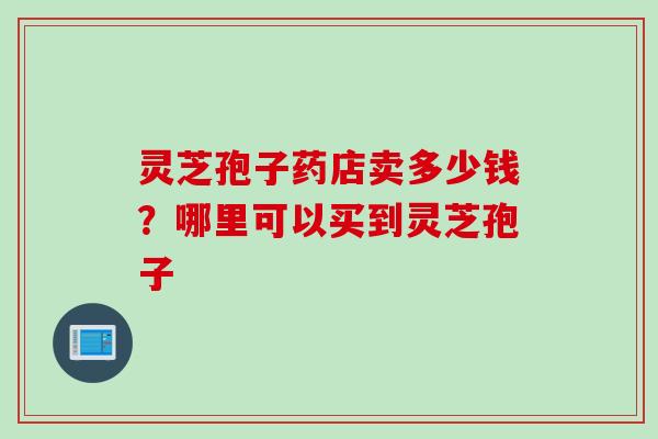 灵芝孢子药店卖多少钱?哪里可以买到灵芝孢子