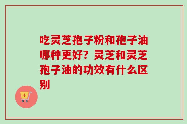 吃灵芝孢子粉和孢子油哪种更好？灵芝和灵芝孢子油的功效有什么区别