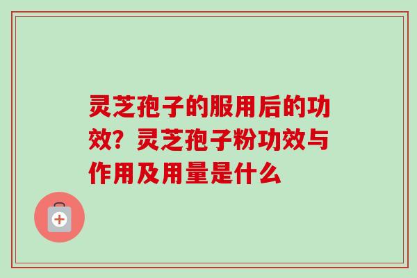 灵芝孢子的服用后的功效？灵芝孢子粉功效与作用及用量是什么