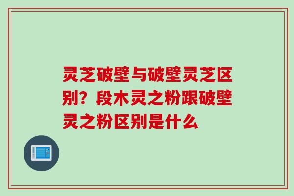 灵芝破壁与破壁灵芝区别？段木灵之粉跟破壁灵之粉区别是什么