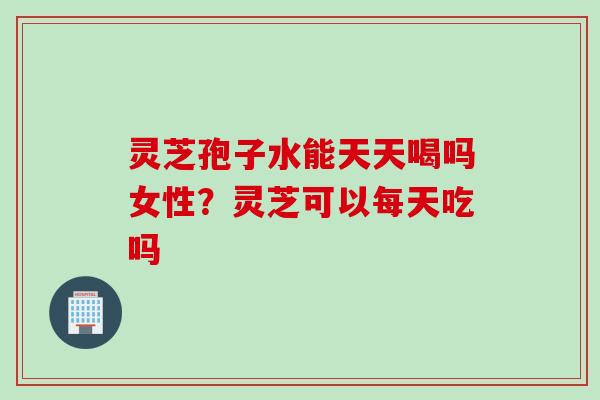 灵芝孢子水能天天喝吗女性？灵芝可以每天吃吗